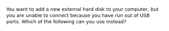 You want to add a new external hard disk to your computer, but you are unable to connect because you have run out of USB ports. Which of the following can you use instead?