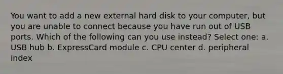 You want to add a new external hard disk to your computer, but you are unable to connect because you have run out of USB ports. Which of the following can you use instead? Select one: a. USB hub b. ExpressCard module c. CPU center d. peripheral index