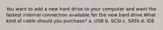 You want to add a new hard drive to your computer and want the fastest internal connection available for the new hard drive.What kind of cable should you purchase? a. USB b. SCSI c. SATA d. IDE