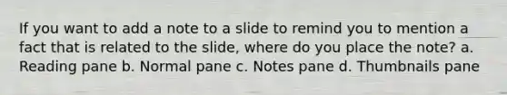 If you want to add a note to a slide to remind you to mention a fact that is related to the slide, where do you place the note? a. Reading pane b. Normal pane c. Notes pane d. Thumbnails pane