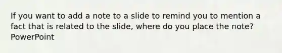 If you want to add a note to a slide to remind you to mention a fact that is related to the slide, where do you place the note? PowerPoint