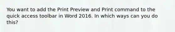 You want to add the Print Preview and Print command to the quick access toolbar in Word 2016. In which ways can you do this?