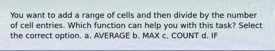 You want to add a range of cells and then divide by the number of cell entries. Which function can help you with this task? Select the correct option. a. AVERAGE b. MAX c. COUNT d. IF