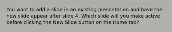 You want to add a slide in an existing presentation and have the new slide appear after slide 4. Which slide will you make active before clicking the New Slide button on the Home tab?