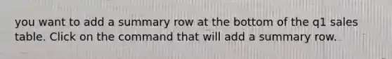 you want to add a summary row at the bottom of the q1 sales table. Click on the command that will add a summary row.