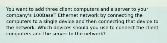 You want to add three client computers and a server to your company's 100BaseT Ethernet network by connecting the computers to a single device and then connecting that device to the network. Which devices should you use to connect the client computers and the server to the network?