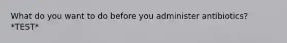 What do you want to do before you administer antibiotics? *TEST*