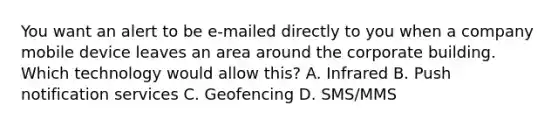 You want an alert to be e-mailed directly to you when a company mobile device leaves an area around the corporate building. Which technology would allow this? A. Infrared B. Push notification services C. Geofencing D. SMS/MMS