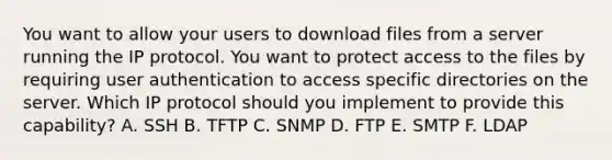 You want to allow your users to download files from a server running the IP protocol. You want to protect access to the files by requiring user authentication to access specific directories on the server. Which IP protocol should you implement to provide this capability? A. SSH B. TFTP C. SNMP D. FTP E. SMTP F. LDAP