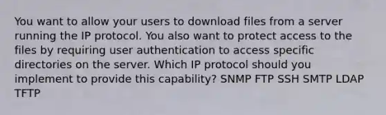 You want to allow your users to download files from a server running the IP protocol. You also want to protect access to the files by requiring user authentication to access specific directories on the server. Which IP protocol should you implement to provide this capability? SNMP FTP SSH SMTP LDAP TFTP