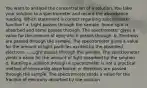 You want to analyze the concentration of a solution. You take your solution to a spectrometer and record the absorbance reading. Which statement is correct regarding spectrometer function? a. Light passes through the sample. Some light is absorbed and some passes through. The spectrometer gives a value for the amount of light which passes through. b. Electrons are passed through the sample. The spectrometer gives a value for the amount of light particles excited by the absorbed electrons. c. Light passes through the sample. The spectrometer yields a value for the amount of light absorbed by the solution. d. Running a solution through a spectrometer is not a practical method of measuring absorbance. e. Electrons are passed through the sample. The spectrometer reads a value for the fraction of electrons absorbed by the solution.