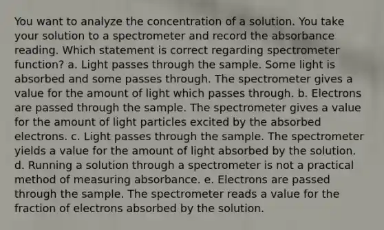 You want to analyze the concentration of a solution. You take your solution to a spectrometer and record the absorbance reading. Which statement is correct regarding spectrometer function? a. Light passes through the sample. Some light is absorbed and some passes through. The spectrometer gives a value for the amount of light which passes through. b. Electrons are passed through the sample. The spectrometer gives a value for the amount of light particles excited by the absorbed electrons. c. Light passes through the sample. The spectrometer yields a value for the amount of light absorbed by the solution. d. Running a solution through a spectrometer is not a practical method of measuring absorbance. e. Electrons are passed through the sample. The spectrometer reads a value for the fraction of electrons absorbed by the solution.