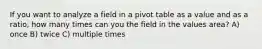 If you want to analyze a field in a pivot table as a value and as a ratio, how many times can you the field in the values area? A) once B) twice C) multiple times