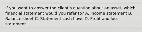 If you want to answer the client's question about an asset, which financial statement would you refer to? A. Income statement B. Balance sheet C. Statement cash flows D. Profit and loss statement