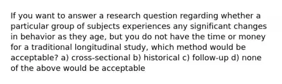 If you want to answer a research question regarding whether a particular group of subjects experiences any significant changes in behavior as they age, but you do not have the time or money for a traditional longitudinal study, which method would be acceptable? a) cross-sectional b) historical c) follow-up d) none of the above would be acceptable