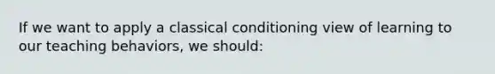 If we want to apply a classical conditioning view of learning to our teaching​ behaviors, we​ should: