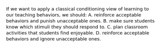 If we want to apply a classical conditioning view of learning to our teaching​ behaviors, we​ should: A. reinforce acceptable behaviors and punish unacceptable ones. B. make sure students know which stimuli they should respond to. C. plan classroom activities that students find enjoyable. D. reinforce acceptable behaviors and ignore unacceptable ones.