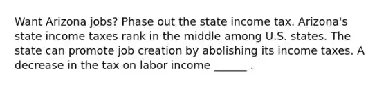 Want Arizona​ jobs? Phase out the state income tax. ​Arizona's state income taxes rank in the middle among U.S. states. The state can promote job creation by abolishing its income taxes. A decrease in the tax on labor income​ ______ .