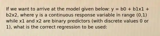 If we want to arrive at the model given below: y = b0 + b1x1 + b2x2, where y is a continuous response variable in range (0,1) while x1 and x2 are binary predictors (with discrete values 0 or 1), what is the correct regression to be used: