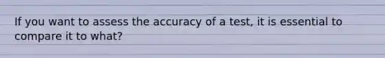 If you want to assess the accuracy of a test, it is essential to compare it to what?