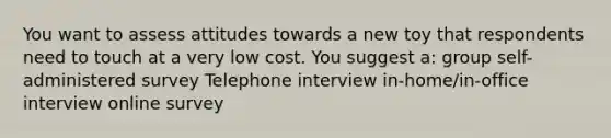 You want to assess attitudes towards a new toy that respondents need to touch at a very low cost. You suggest a: group self-administered survey Telephone interview in-home/in-office interview online survey