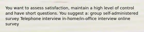 You want to assess satisfaction, maintain a high level of control and have short questions. You suggest a: group self-administered survey Telephone interview in-home/in-office interview online survey