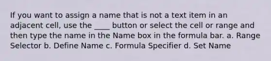 If you want to assign a name that is not a text item in an adjacent cell, use the ____ button or select the cell or range and then type the name in the Name box in the formula bar. a. Range Selector b. Define Name c. Formula Specifier d. Set Name