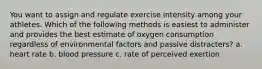 You want to assign and regulate exercise intensity among your athletes. Which of the following methods is easiest to administer and provides the best estimate of oxygen consumption regardless of environmental factors and passive distracters? a. heart rate b. blood pressure c. rate of perceived exertion