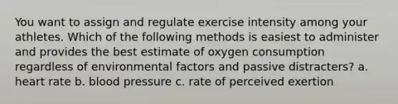 You want to assign and regulate exercise intensity among your athletes. Which of the following methods is easiest to administer and provides the best estimate of oxygen consumption regardless of environmental factors and passive distracters? a. heart rate b. blood pressure c. rate of perceived exertion