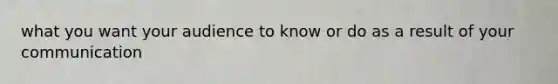 what you want your audience to know or do as a result of your communication