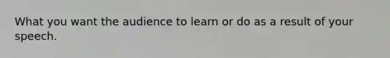 What you want the audience to learn or do as a result of your speech.