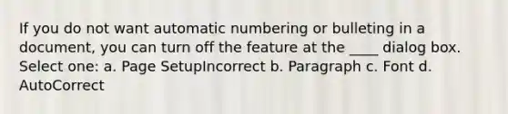 If you do not want automatic numbering or bulleting in a document, you can turn off the feature at the ____ dialog box. Select one: a. Page SetupIncorrect b. Paragraph c. Font d. AutoCorrect