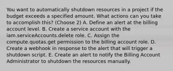 You want to automatically shutdown resources in a project if the budget exceeds a specified amount. What actions can you take to accomplish this? (Choose 2) A. Define an alert at the billing account level. B. Create a service account with the iam.serviceAccounts.delete role. C. Assign the compute.quotas.get permission to the billing account role. D. Create a webhook in response to the alert that will trigger a shutdown script. E. Create an alert to notify the Billing Account Administrator to shutdown the resources manually.