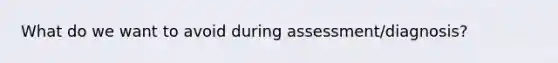 What do we want to avoid during assessment/diagnosis?