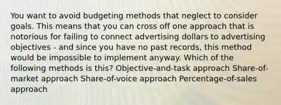 You want to avoid budgeting methods that neglect to consider goals. This means that you can cross off one approach that is notorious for failing to connect advertising dollars to advertising objectives - and since you have no past records, this method would be impossible to implement anyway. Which of the following methods is this? Objective-and-task approach Share-of-market approach Share-of-voice approach Percentage-of-sales approach