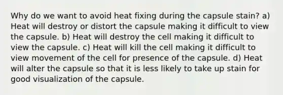 Why do we want to avoid heat fixing during the capsule stain? a) Heat will destroy or distort the capsule making it difficult to view the capsule. b) Heat will destroy the cell making it difficult to view the capsule. c) Heat will kill the cell making it difficult to view movement of the cell for presence of the capsule. d) Heat will alter the capsule so that it is less likely to take up stain for good visualization of the capsule.