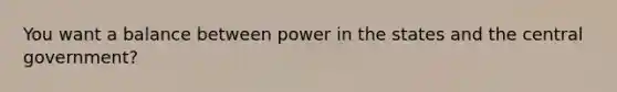 You want a balance between power in the states and the central government?