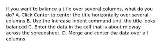 If you want to balance a title over several columns, what do you do? A. Click Center to center the title horizontally over several columns B. Use the Increase Indent command until the title looks balanced C. Enter the data in the cell that is about midway across the spreadsheet. D. Merge and center the data over all columns