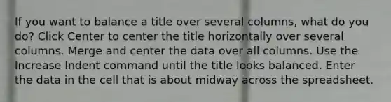 If you want to balance a title over several columns, what do you do? Click Center to center the title horizontally over several columns. Merge and center the data over all columns. Use the Increase Indent command until the title looks balanced. Enter the data in the cell that is about midway across the spreadsheet.