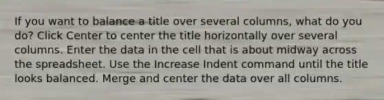 If you want to balance a title over several columns, what do you do? Click Center to center the title horizontally over several columns. Enter the data in the cell that is about midway across the spreadsheet. Use the Increase Indent command until the title looks balanced. Merge and center the data over all columns.