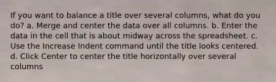 If you want to balance a title over several columns, what do you do? a. Merge and center the data over all columns. b. Enter the data in the cell that is about midway across the spreadsheet. c. Use the Increase Indent command until the title looks centered. d. Click Center to center the title horizontally over several columns