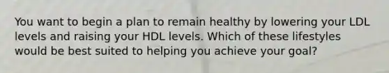 You want to begin a plan to remain healthy by lowering your LDL levels and raising your HDL levels. Which of these lifestyles would be best suited to helping you achieve your goal?