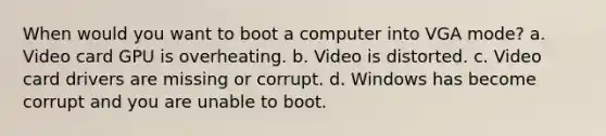 When would you want to boot a computer into VGA mode? a. Video card GPU is overheating. b. Video is distorted. c. Video card drivers are missing or corrupt. d. Windows has become corrupt and you are unable to boot.