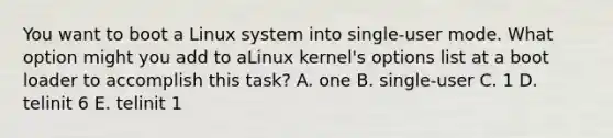 You want to boot a Linux system into single-user mode. What option might you add to aLinux kernel's options list at a boot loader to accomplish this task? A. one B. single-user C. 1 D. telinit 6 E. telinit 1