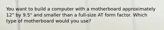 You want to build a computer with a motherboard approximately 12" by 9.5" and smaller than a full-size AT form factor. Which type of motherboard would you use?