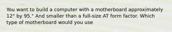 You want to build a computer with a motherboard approximately 12" by 95." And smaller than a full-size AT form factor. Which type of motherboard would you use