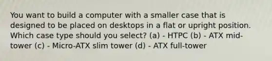 You want to build a computer with a smaller case that is designed to be placed on desktops in a flat or upright position. Which case type should you select? (a) - HTPC (b) - ATX mid-tower (c) - Micro-ATX slim tower (d) - ATX full-tower