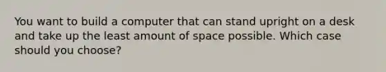 You want to build a computer that can stand upright on a desk and take up the least amount of space possible. Which case should you choose?