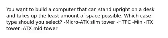 You want to build a computer that can stand upright on a desk and takes up the least amount of space possible. Which case type should you select? -Micro-ATX slim tower -HTPC -Mini-ITX tower -ATX mid-tower