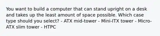 You want to build a computer that can stand upright on a desk and takes up the least amount of space possible. Which case type should you select? - ATX mid-tower - Mini-ITX tower - Micro-ATX slim tower - HTPC